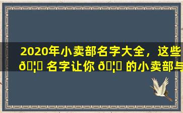 2020年小卖部名字大全，这些 🦄 名字让你 🦅 的小卖部与众不同！